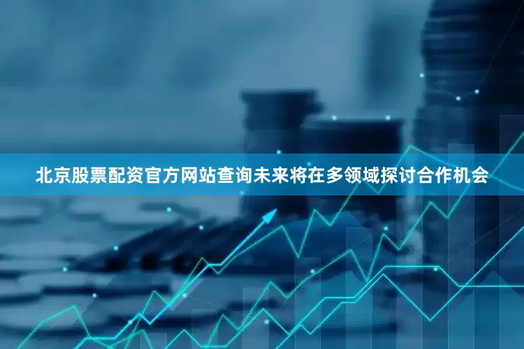 北京股票配资官方网站查询未来将在多领域探讨合作机会