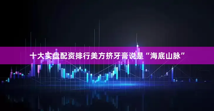 十大实盘配资排行美方挤牙膏说是“海底山脉”